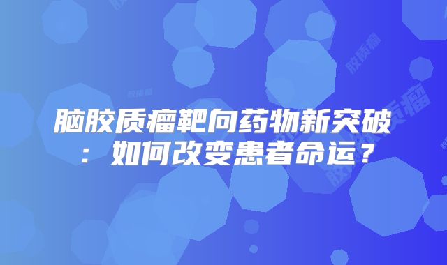 脑胶质瘤靶向药物新突破：如何改变患者命运？