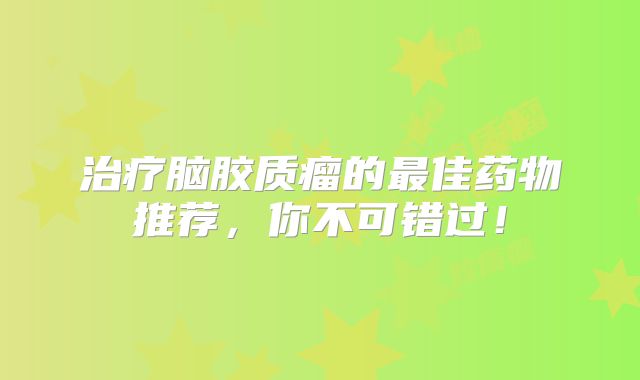 治疗脑胶质瘤的最佳药物推荐，你不可错过！