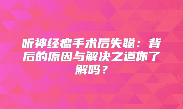 听神经瘤手术后失聪：背后的原因与解决之道你了解吗？