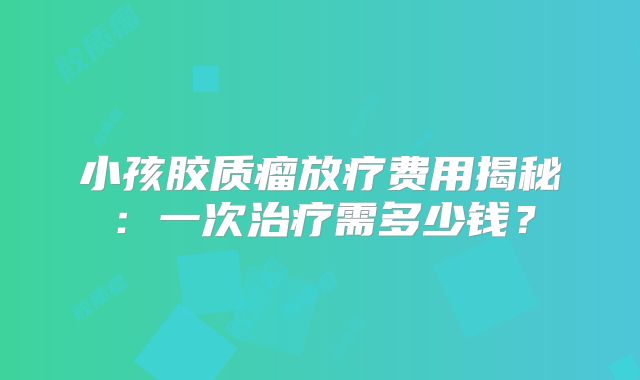 小孩胶质瘤放疗费用揭秘：一次治疗需多少钱？