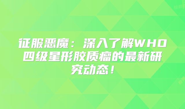 征服恶魔：深入了解WHO四级星形胶质瘤的最新研究动态！