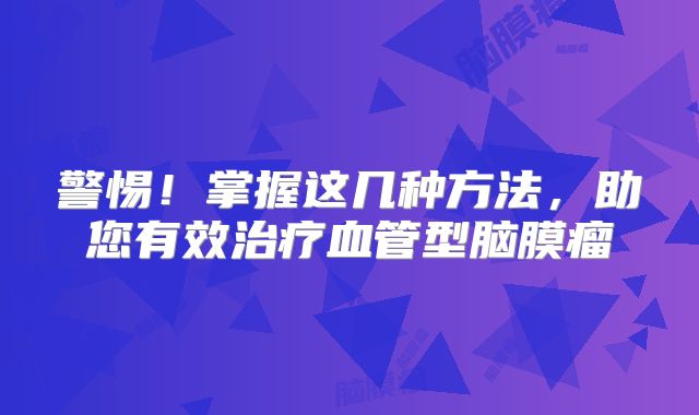 警惕！掌握这几种方法，助您有效治疗血管型脑膜瘤