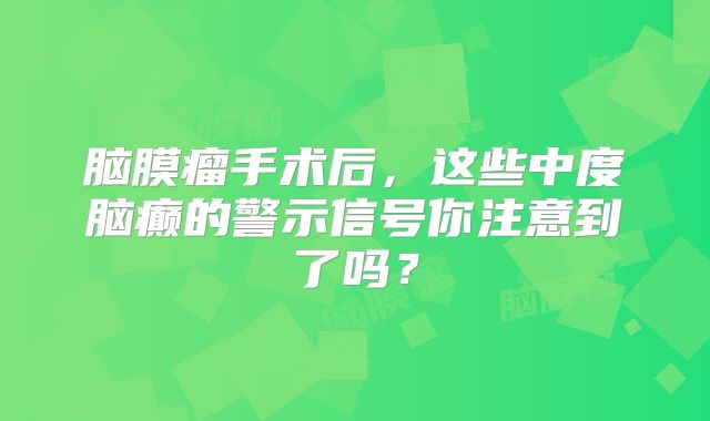 脑膜瘤手术后，这些中度脑癫的警示信号你注意到了吗？