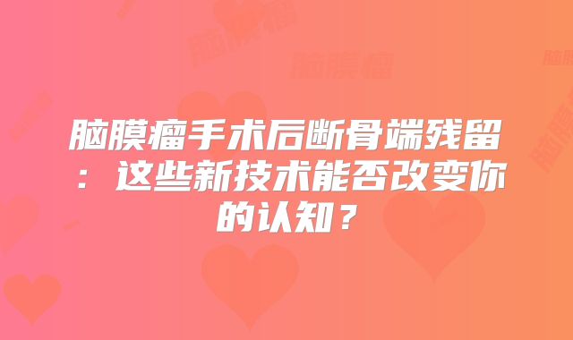 脑膜瘤手术后断骨端残留：这些新技术能否改变你的认知？