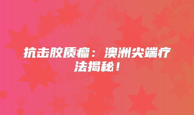 抗击胶质瘤：澳洲尖端疗法揭秘！