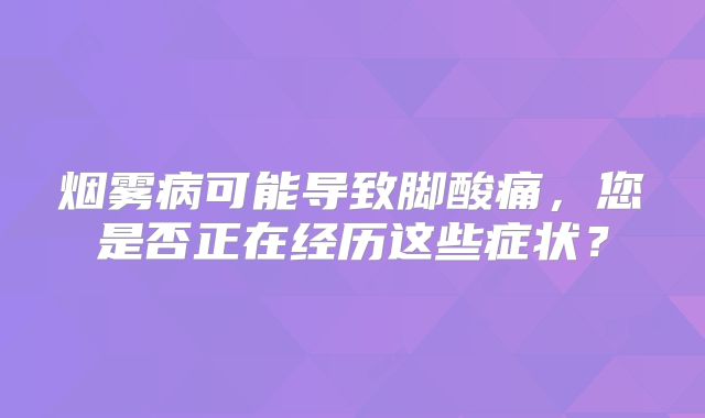 烟雾病可能导致脚酸痛，您是否正在经历这些症状？
