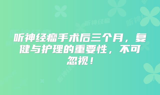 听神经瘤手术后三个月，复健与护理的重要性，不可忽视！