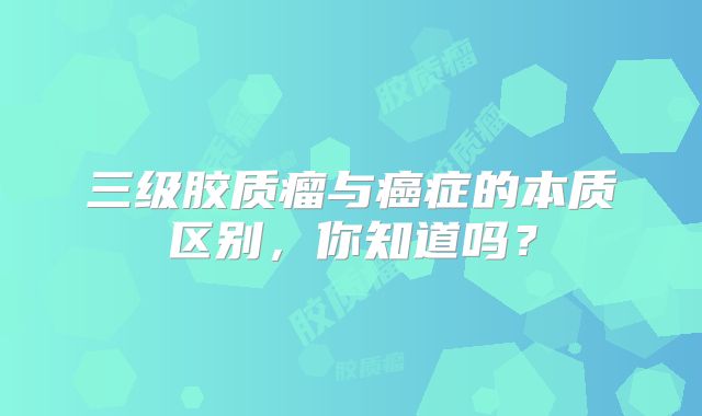 三级胶质瘤与癌症的本质区别，你知道吗？