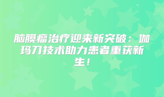 脑膜瘤治疗迎来新突破：伽玛刀技术助力患者重获新生！