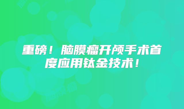 重磅！脑膜瘤开颅手术首度应用钛金技术！