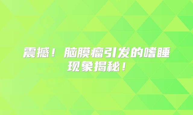 震撼！脑膜瘤引发的嗜睡现象揭秘！