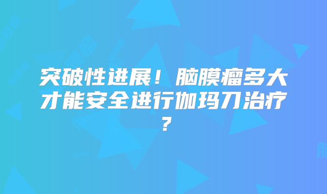 突破性进展！脑膜瘤多大才能安全进行伽玛刀治疗？