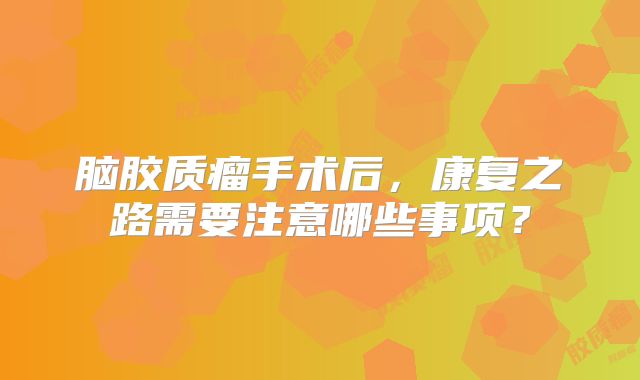 脑胶质瘤手术后，康复之路需要注意哪些事项？