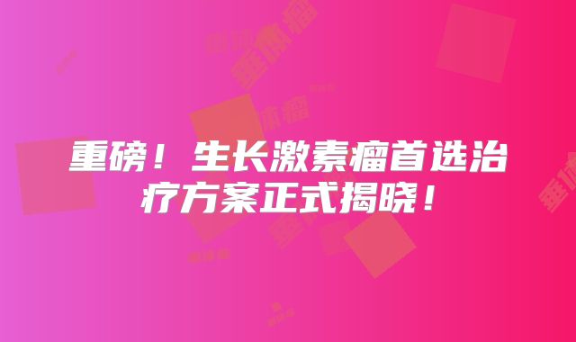 重磅！生长激素瘤首选治疗方案正式揭晓！