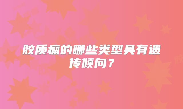 胶质瘤的哪些类型具有遗传倾向？
