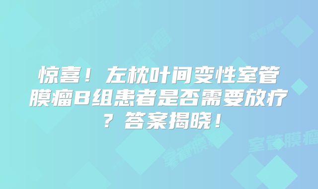 惊喜！左枕叶间变性室管膜瘤B组患者是否需要放疗？答案揭晓！
