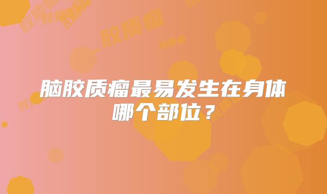 脑胶质瘤最易发生在身体哪个部位？