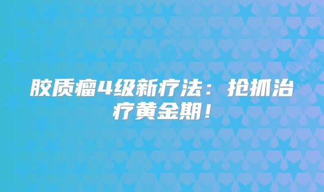 胶质瘤4级新疗法：抢抓治疗黄金期！