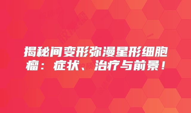 揭秘间变形弥漫星形细胞瘤：症状、治疗与前景！