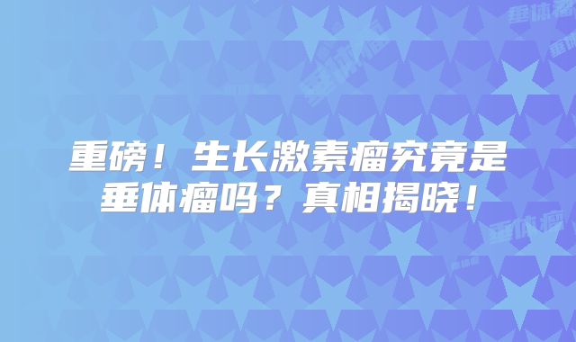 重磅！生长激素瘤究竟是垂体瘤吗？真相揭晓！