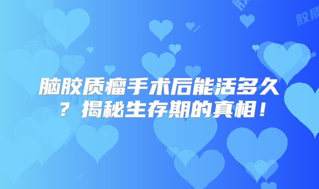 脑胶质瘤手术后能活多久？揭秘生存期的真相！