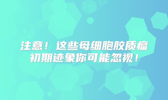 注意！这些母细胞胶质瘤初期迹象你可能忽视！