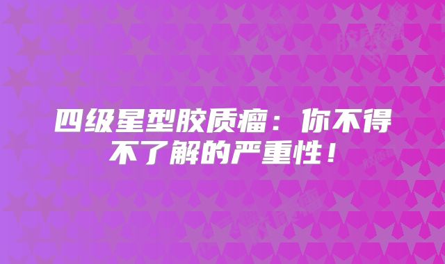 四级星型胶质瘤：你不得不了解的严重性！