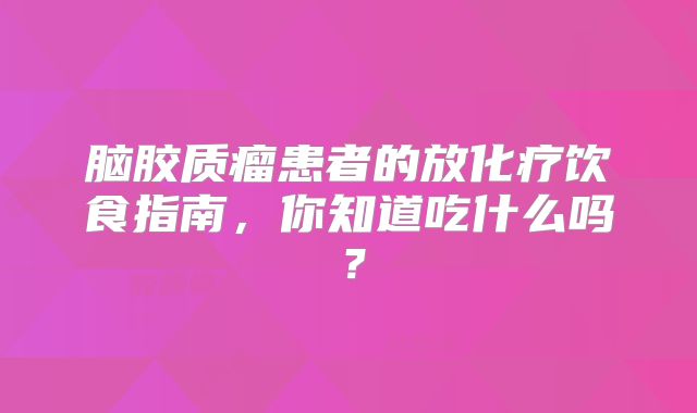 脑胶质瘤患者的放化疗饮食指南，你知道吃什么吗？