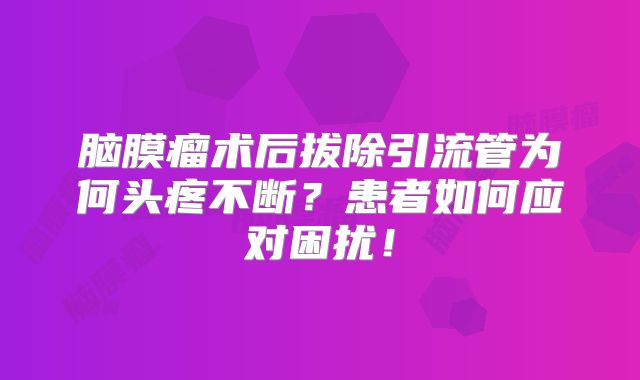 脑膜瘤术后拔除引流管为何头疼不断？患者如何应对困扰！