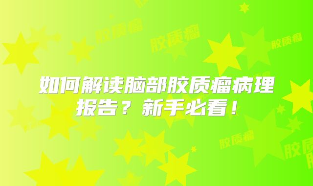 如何解读脑部胶质瘤病理报告？新手必看！