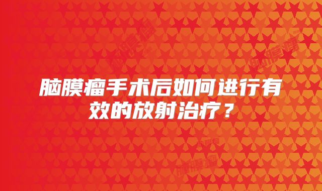 脑膜瘤手术后如何进行有效的放射治疗？
