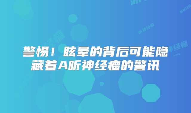 警惕！眩晕的背后可能隐藏着A听神经瘤的警讯