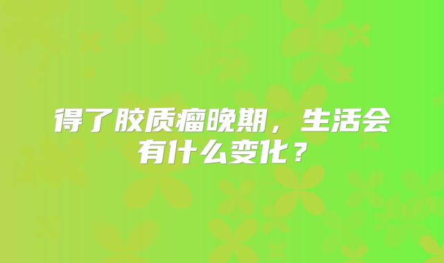 得了胶质瘤晚期，生活会有什么变化？