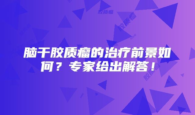 脑干胶质瘤的治疗前景如何？专家给出解答！