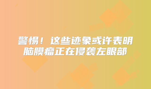 警惕！这些迹象或许表明脑膜瘤正在侵袭左眼部