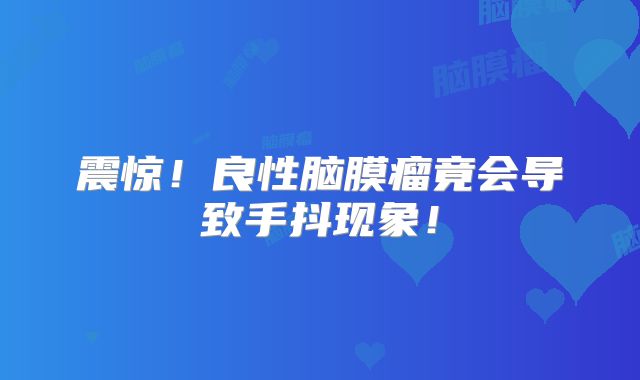 震惊！良性脑膜瘤竟会导致手抖现象！