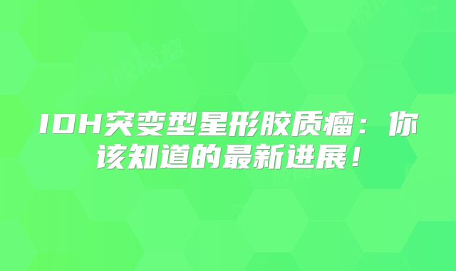 IDH突变型星形胶质瘤：你该知道的最新进展！