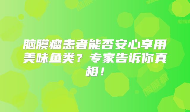脑膜瘤患者能否安心享用美味鱼类？专家告诉你真相！