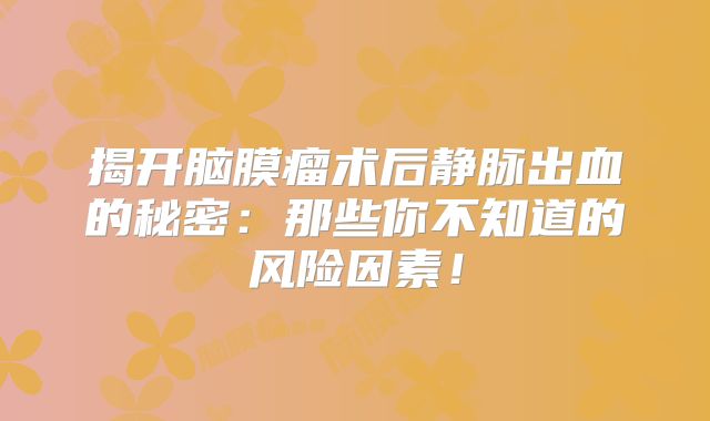 揭开脑膜瘤术后静脉出血的秘密：那些你不知道的风险因素！