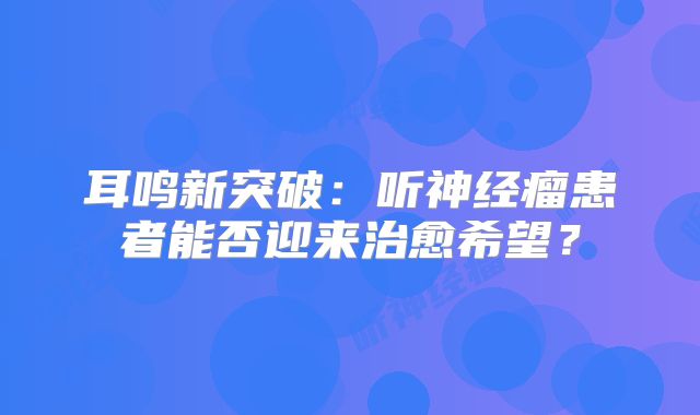 耳鸣新突破：听神经瘤患者能否迎来治愈希望？