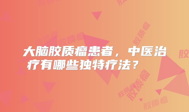 大脑胶质瘤患者，中医治疗有哪些独特疗法？  