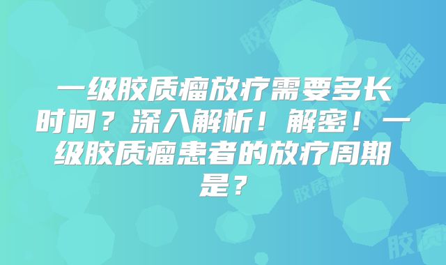一级胶质瘤放疗需要多长时间？深入解析！解密！一级胶质瘤患者的放疗周期是？
