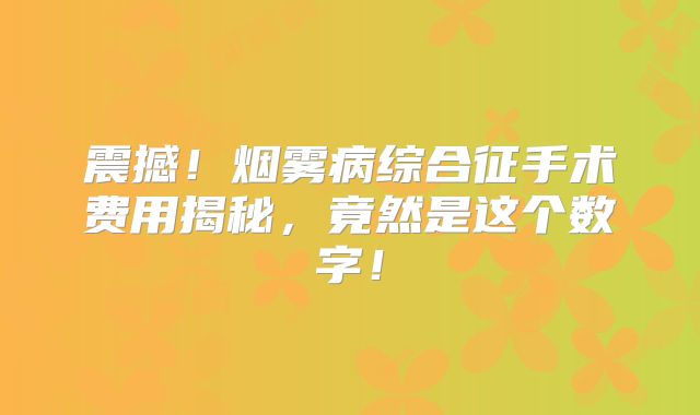 震撼！烟雾病综合征手术费用揭秘，竟然是这个数字！