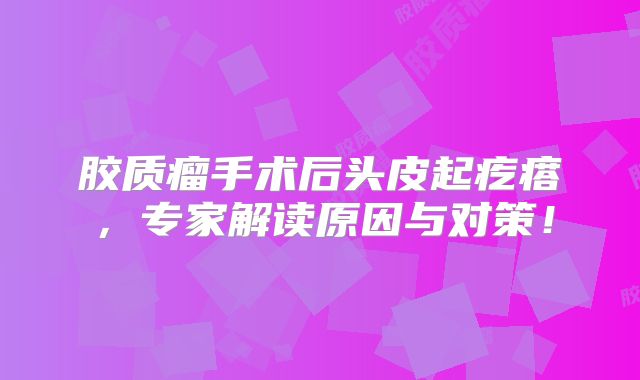 胶质瘤手术后头皮起疙瘩，专家解读原因与对策！