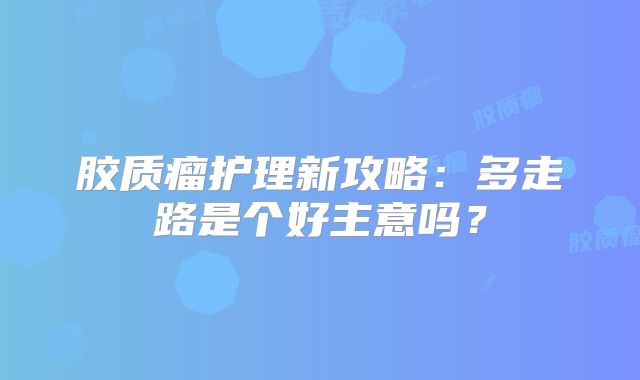 胶质瘤护理新攻略：多走路是个好主意吗？