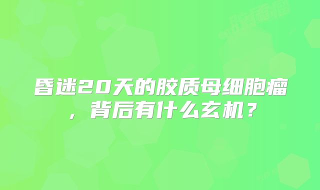昏迷20天的胶质母细胞瘤，背后有什么玄机？