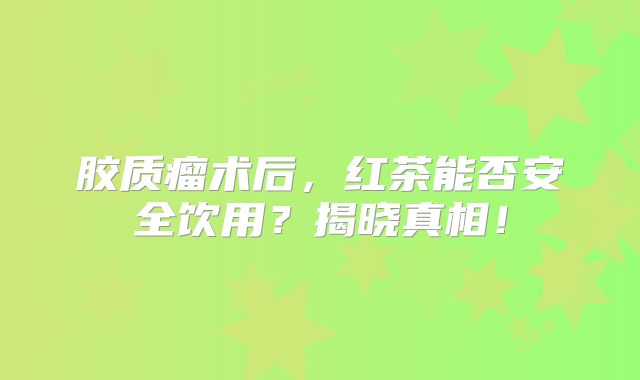 胶质瘤术后，红茶能否安全饮用？揭晓真相！