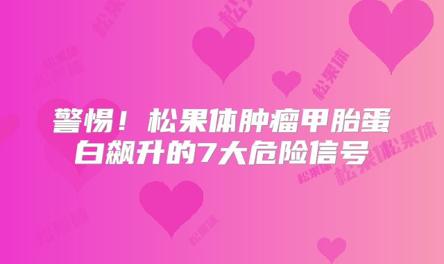 警惕！松果体肿瘤甲胎蛋白飙升的7大危险信号