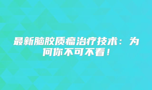 最新脑胶质瘤治疗技术：为何你不可不看！