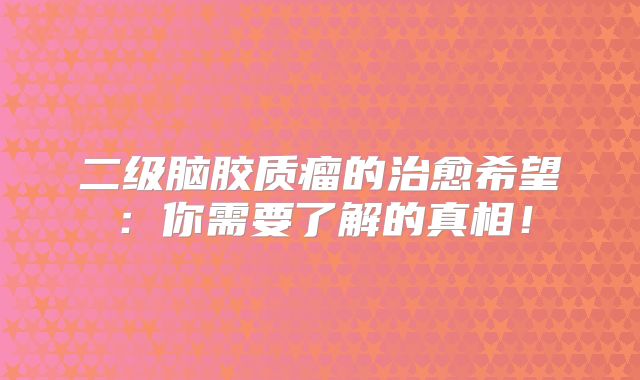 二级脑胶质瘤的治愈希望：你需要了解的真相！